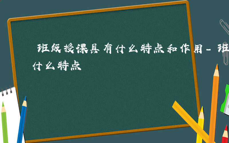 班级授课具有什么特点和作用-班级授课具有什么特点