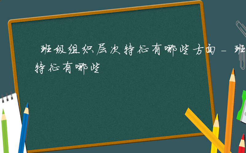 班级组织层次特征有哪些方面-班级组织层次特征有哪些