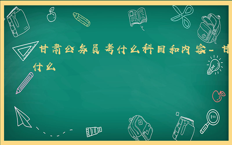 甘肃公务员考什么科目和内容-甘肃公务员考什么