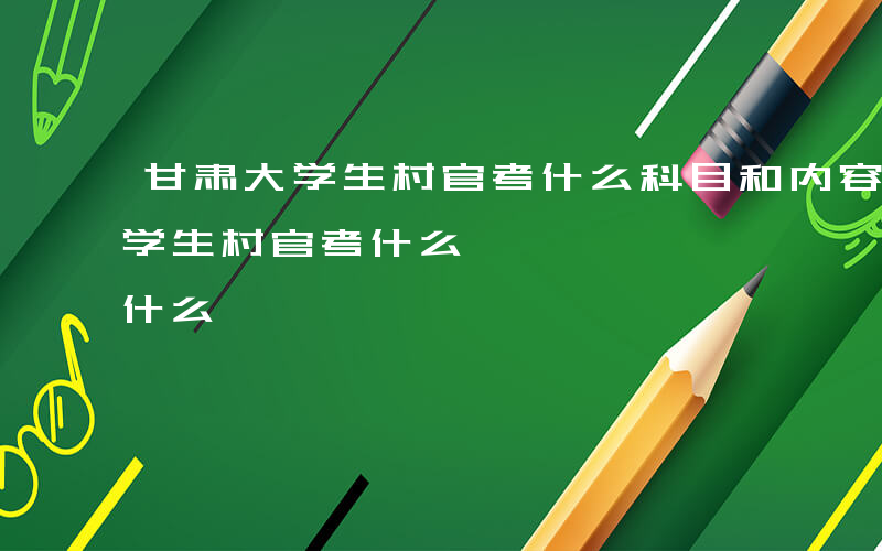 甘肃大学生村官考什么科目和内容啊-甘肃大学生村官考什么