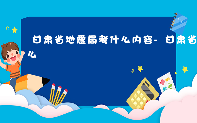 甘肃省地震局考什么内容-甘肃省地震局考什么