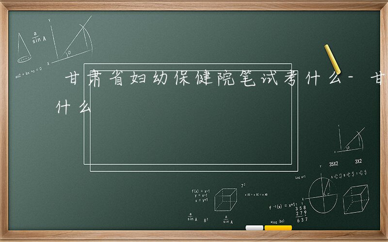 甘肃省妇幼保健院笔试考什么-甘肃省妇幼考什么