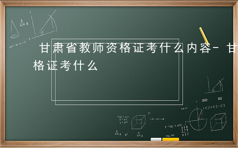 甘肃省教师资格证考什么内容-甘肃省教师资格证考什么