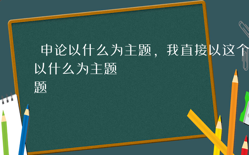 申论以什么为主题,我直接以这个为题-申论以什么为主题