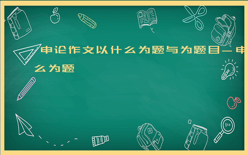 申论作文以什么为题与为题目-申论作文以什么为题