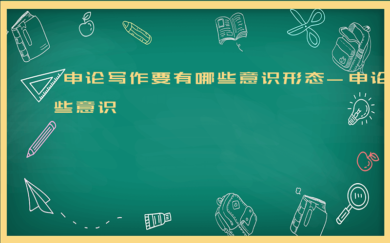 申论写作要有哪些意识形态-申论写作要有哪些意识