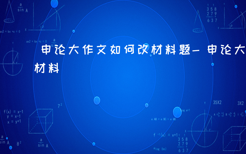 申论大作文如何改材料题-申论大作文如何改材料