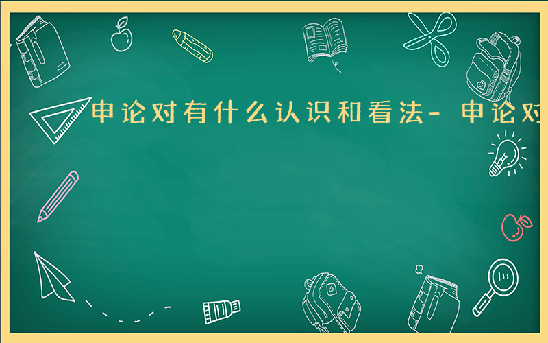 申论对有什么认识和看法-申论对有什么认识