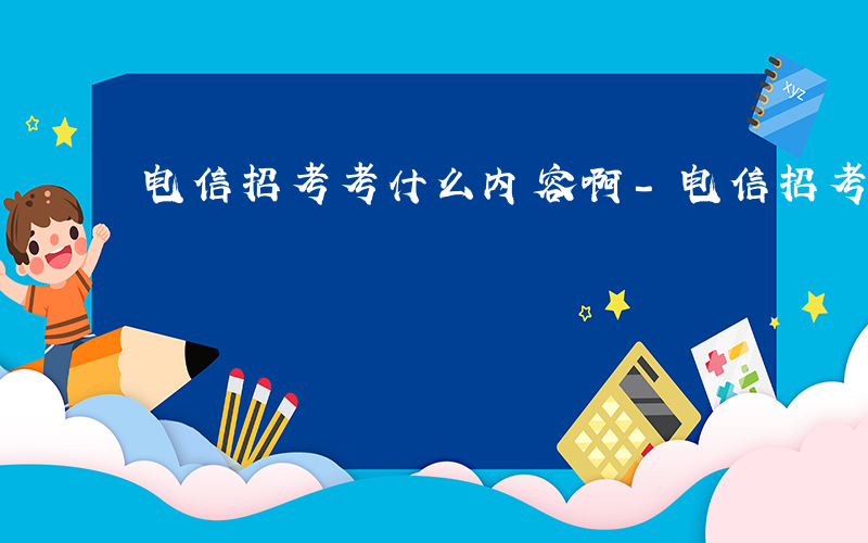 电信招考考什么内容啊-电信招考考什么内容