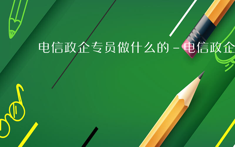 电信政企专员做什么的-电信政企专员做什么