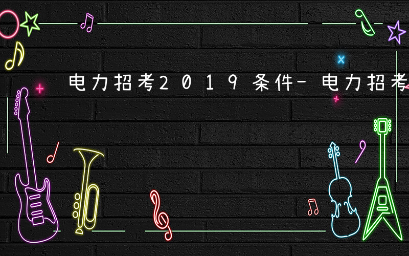 电力招考2019条件-电力招考考什么