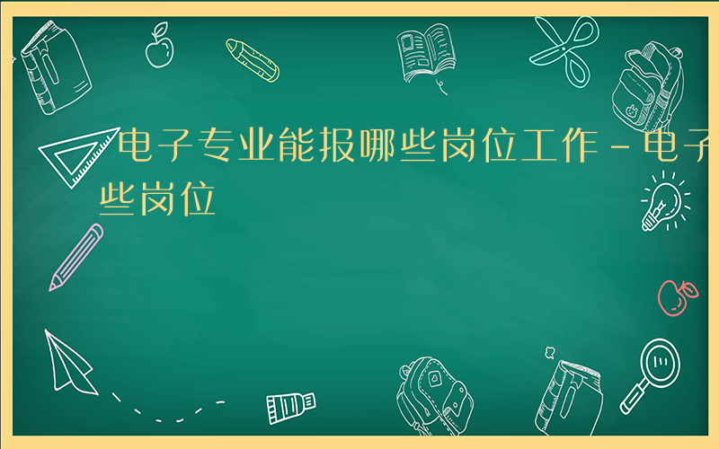 电子专业能报哪些岗位工作-电子专业能报哪些岗位