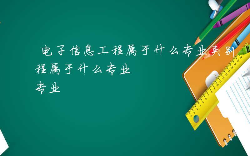 电子信息工程属于什么专业类别-电子信息工程属于什么专业