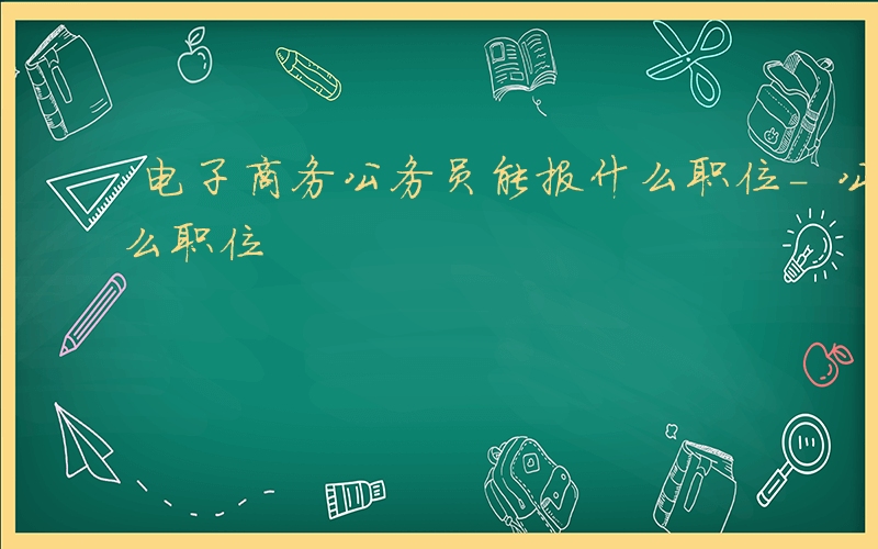 电子商务公务员能报什么职位-公务员能报什么职位