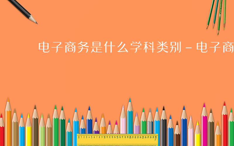 电子商务是什么学科类别-电子商务是什么学