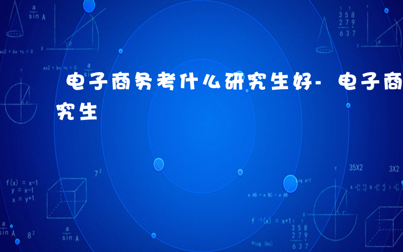 电子商务考什么研究生好-电子商务考什么研究生