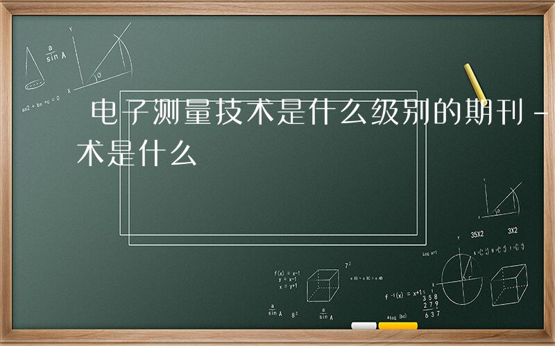 电子测量技术是什么级别的期刊-电子测量技术是什么