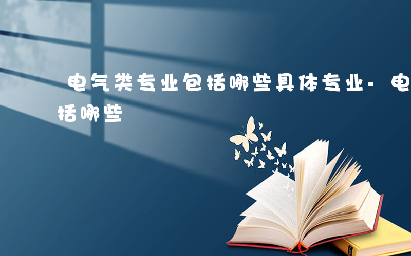 电气类专业包括哪些具体专业-电气类专业包括哪些