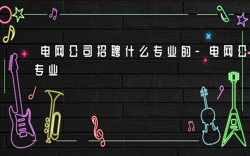 电网公司招聘什么专业的-电网公司招聘什么专业
