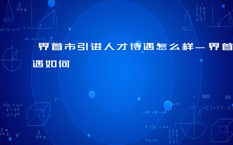 界首市引进人才待遇怎么样-界首引进人才待遇如何