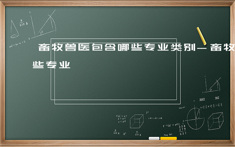 畜牧兽医包含哪些专业类别-畜牧兽医包含哪些专业