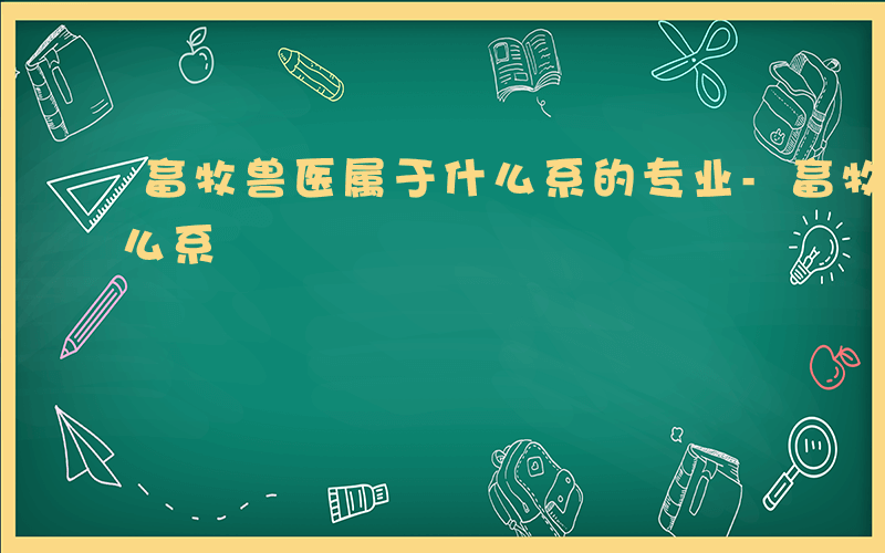 畜牧兽医属于什么系的专业-畜牧兽医属于什么系