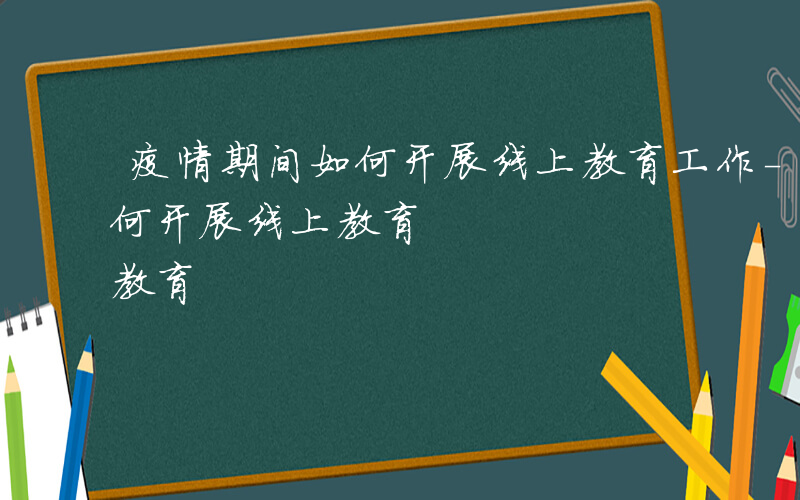 疫情期间如何开展线上教育工作-疫情期间如何开展线上教育