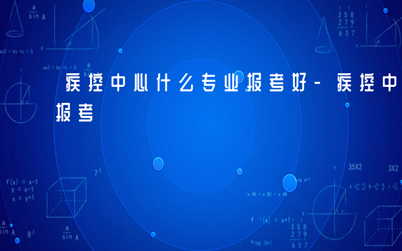 疾控中心什么专业报考好-疾控中心什么专业报考