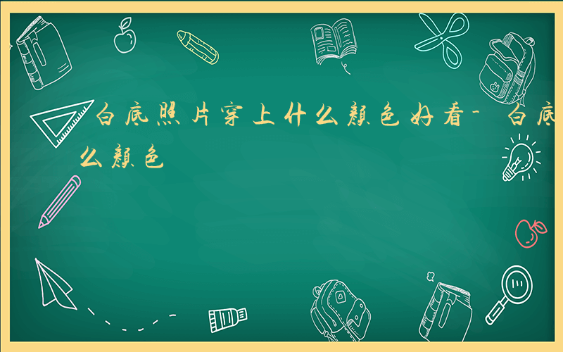 白底照片穿上什么颜色好看-白底照片穿上什么颜色