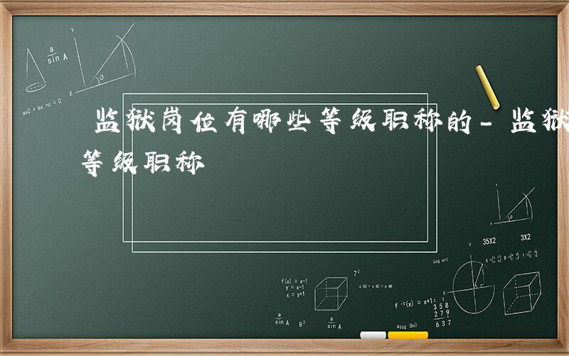 监狱岗位有哪些等级职称的-监狱岗位有哪些等级职称