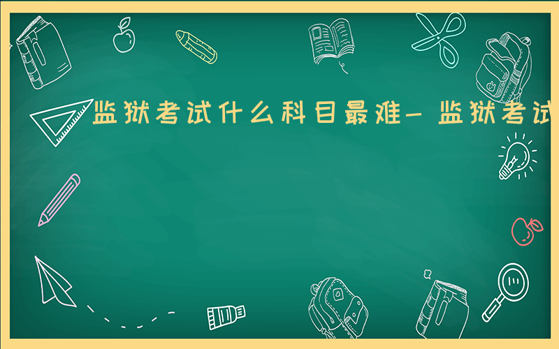 监狱考试什么科目最难-监狱考试什么科目