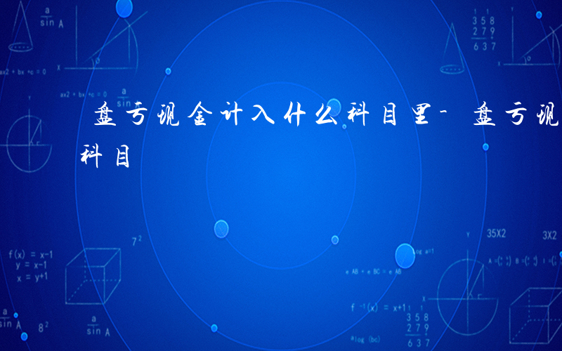 盘亏现金计入什么科目里-盘亏现金计入什么科目