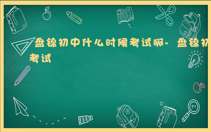 盘锦初中什么时候考试啊-盘锦初中什么时候考试