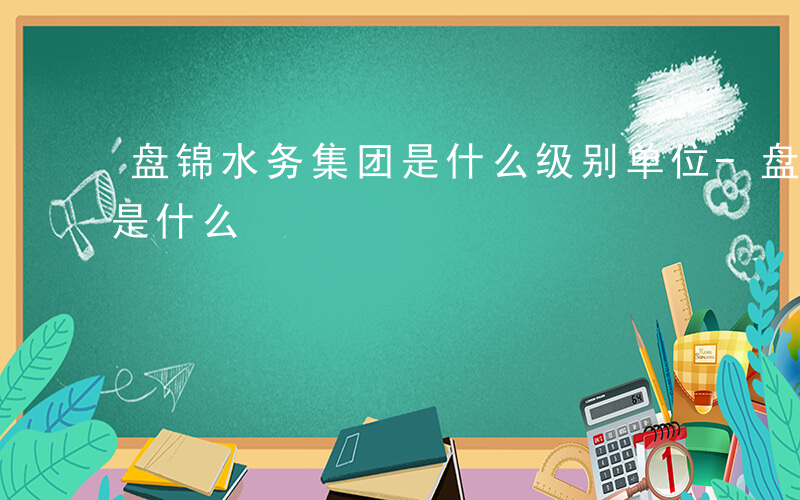 盘锦水务集团是什么级别单位-盘锦水务集团是什么