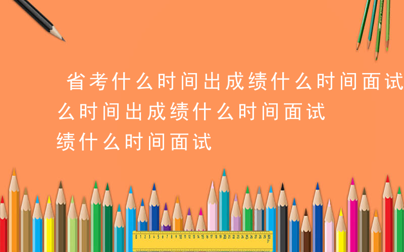 省考什么时间出成绩什么时间面试呢-省考什么时间出成绩什么时间面试