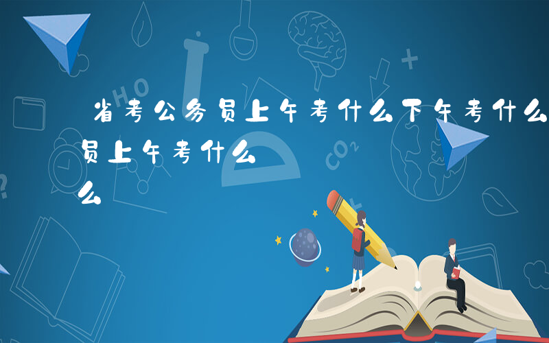 省考公务员上午考什么下午考什么-省考公务员上午考什么