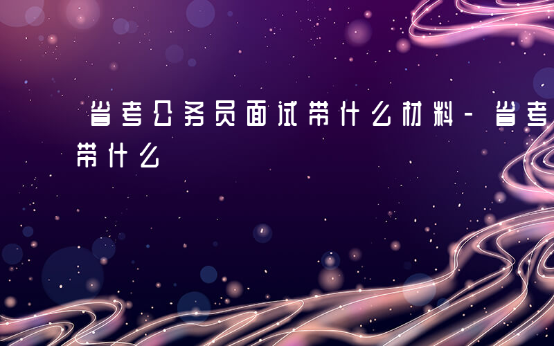 省考公务员面试带什么材料-省考公务员面试带什么