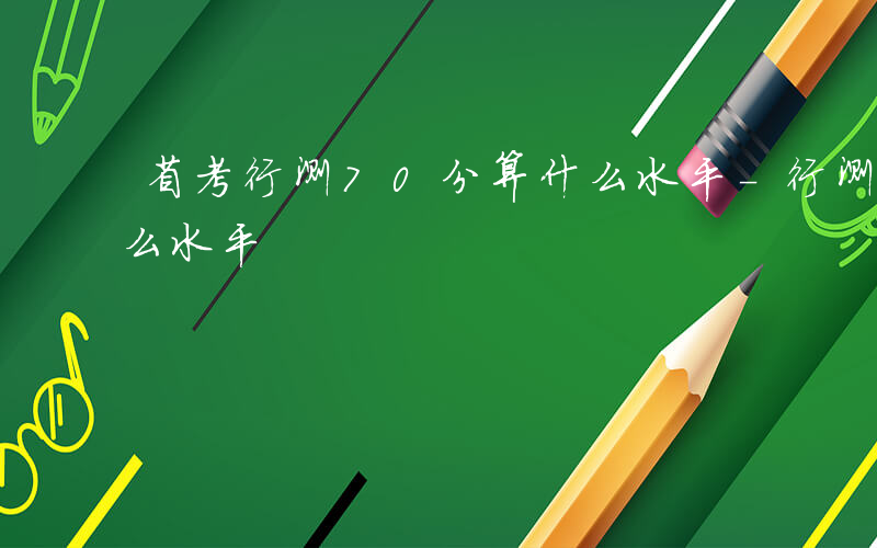 省考行测70分算什么水平-行测70分算什么水平