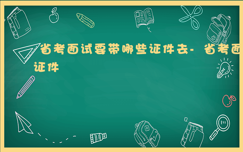 省考面试要带哪些证件去-省考面试要带哪些证件