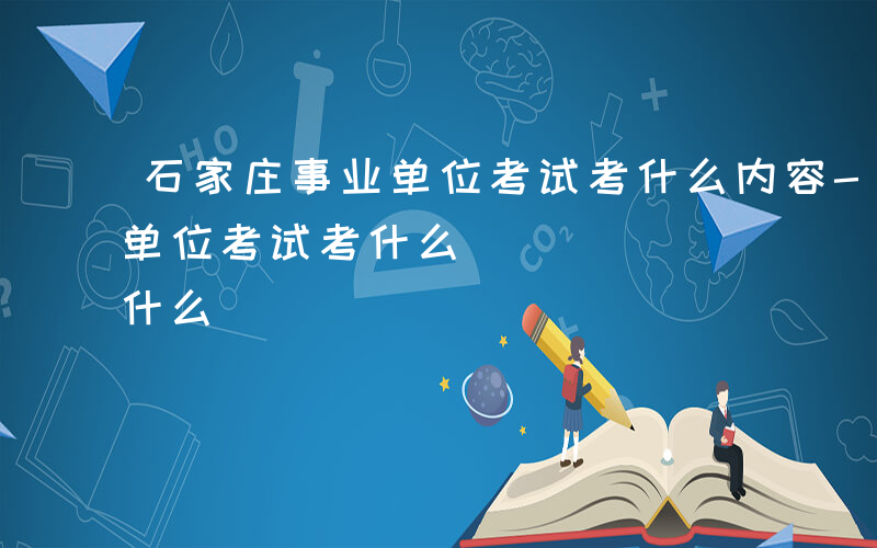 石家庄事业单位考试考什么内容-石家庄事业单位考试考什么