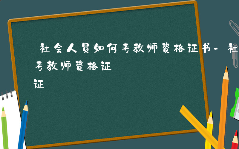 社会人员如何考教师资格证书-社会人员如何考教师资格证