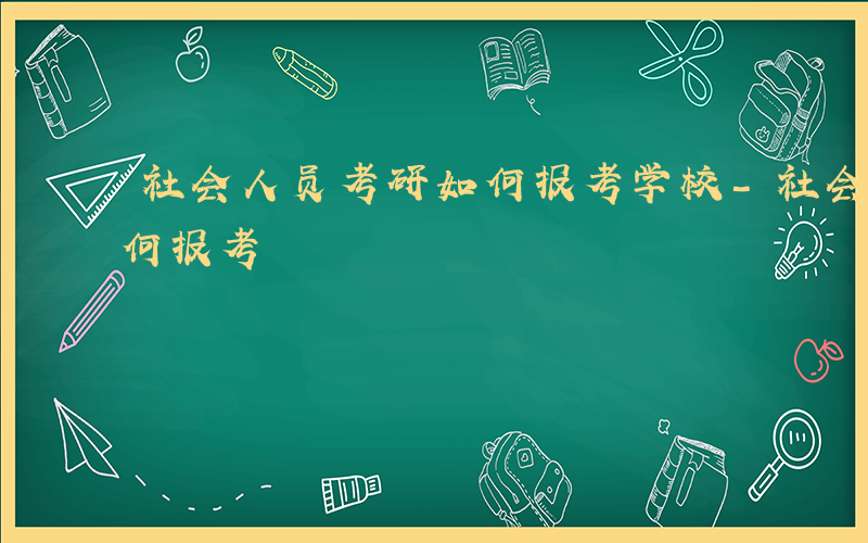 社会人员考研如何报考学校-社会人员考研如何报考