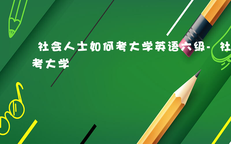 社会人士如何考大学英语六级-社会人士如何考大学