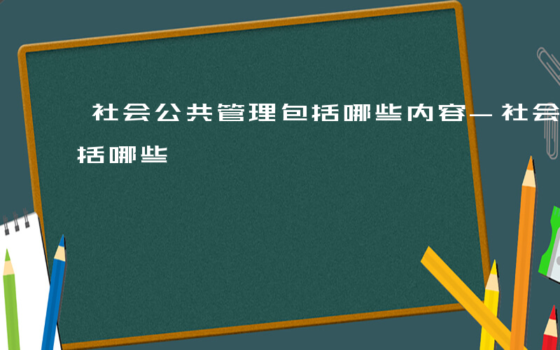 社会公共管理包括哪些内容-社会公共管理包括哪些