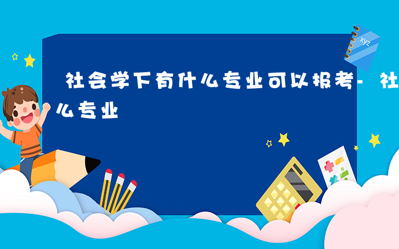 社会学下有什么专业可以报考-社会学下有什么专业