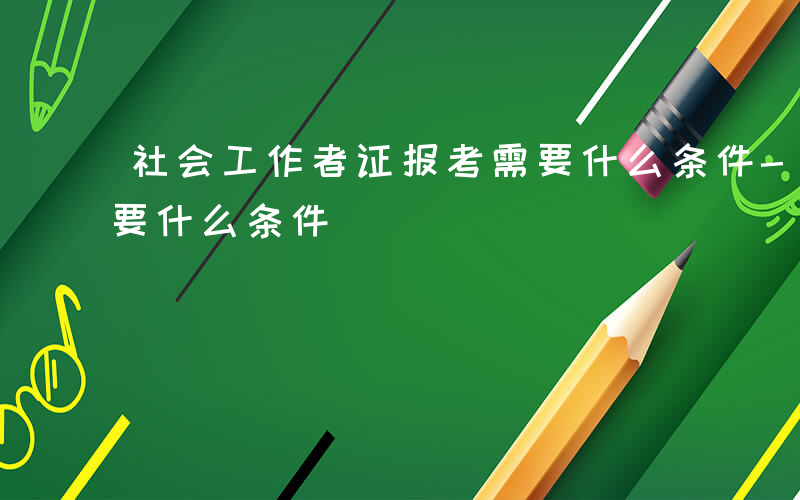 社会工作者证报考需要什么条件-社会报考需要什么条件