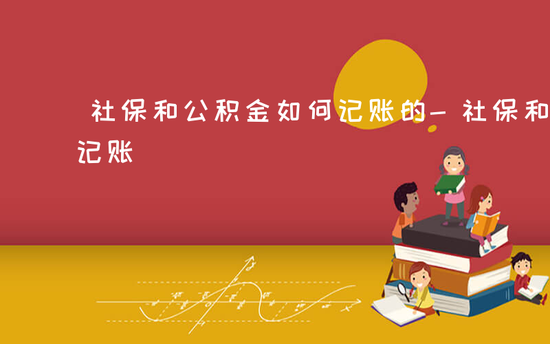 社保和公积金如何记账的-社保和公积金如何记账