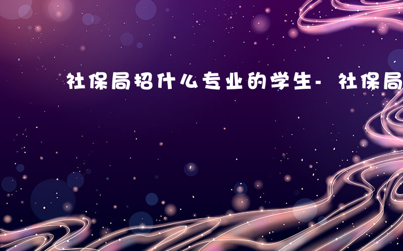 社保局招什么专业的学生-社保局招什么专业