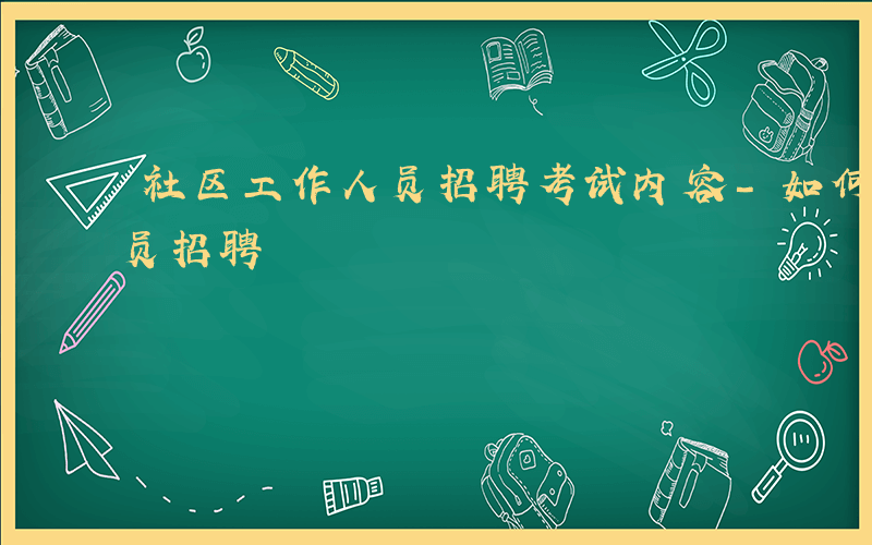 社区工作人员招聘考试内容-如何社区工作人员招聘