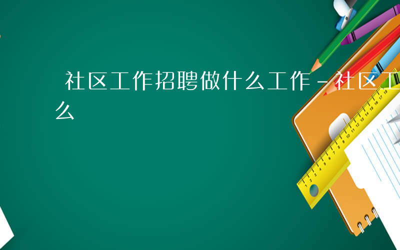 社区工作招聘做什么工作-社区工作招聘做什么